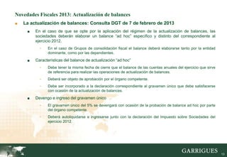 Novedades Fiscales 2013: Actualización de balances
■   La actualización de balances: Consulta DGT de 7 de febrero de 2013
     ■   En el caso de que se opte por la aplicación del régimen de la actualización de balances, las
         sociedades deberán elaborar un balance “ad hoc” específico y distinto del correspondiente al
         ejercicio 2012.
           -   En el caso de Grupos de consolidación fiscal el balance deberá elaborarse tanto por la entidad
               dominante, como por las dependientes.
     ■   Características del balance de actualización “ad hoc”
           -   Debe tener la misma fecha de cierre que el balance de las cuentas anuales del ejercicio que sirve
               de referencia para realizar las operaciones de actualización de balances.
           -   Deberá ser objeto de aprobación por el órgano competente.
           -   Debe ser incorporado a la declaración correspondiente al gravamen único que debe satisfacerse
               con ocasión de la actualización de balances.
     ■   Devengo e ingreso del gravamen único
           -   El gravamen único del 5% se devengará con ocasión de la probación de balance ad hoc por parte
               del órgano competente.
           -   Deberá autoliquidarse e ingresarse junto con la declaración del Impuesto sobre Sociedades del
               ejercicio 2012.




                                                                                                                   13
 