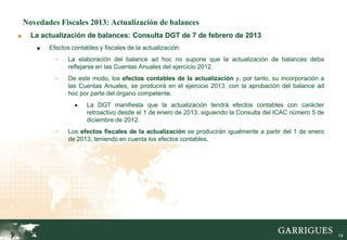 Novedades Fiscales 2013: Actualización de balances
■     La actualización de balances: Consulta DGT de 7 de febrero de 2013
       ■   Efectos contables y fiscales de la actualización:
             -    La elaboración del balance ad hoc no supone que la actualización de balances deba
                  reflejarse en las Cuentas Anuales del ejercicio 2012.
             -    De este modo, los efectos contables de la actualización y, por tanto, su incorporación a
                  las Cuentas Anuales, se producirá en el ejercicio 2013, con la aprobación del balance ad
                  hoc por parte del órgano competente.
                    ●    La DGT manifiesta que la actualización tendrá efectos contables con carácter
                         retroactivo desde el 1 de enero de 2013, siguiendo la Consulta del ICAC número 5 de
                         diciembre de 2012.
             -    Los efectos fiscales de la actualización se producirán igualmente a partir del 1 de enero
                  de 2013, teniendo en cuenta los efectos contables.




                                                                                                               14
 