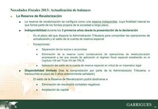 Novedades Fiscales 2013: Actualización de balances
■   La Reserva de Revalorización
     ■   La reserva de revalorización se configura como una reserva indisponible, cuya finalidad natural es
         que forme parte de los fondos propios de la sociedad a largo plazo.
     ■   Indisponibilidad durante los 3 primeros años desde la presentación de la declaración
           -   Es el plazo del que dispone la Administración Tributaria para comprobar las operaciones de
               actualización y el saldo de la cuenta de reserva especial
           -   Excepciones:
                 ●    Separación de los socios o accionistas
                 ●    Eliminación de la reserva como consecuencia de operaciones de reestructuración
                      empresarial a las que resulte de aplicación el régimen fiscal especial establecido en el
                      Capítulo VIII del Título VII del TRLIS
                 ●    Aplicación del saldo de la cuenta de reserva especial en virtud de un imperativo legal
     ■   Disponibilidad limitada (tras la comprobación por parte de la Administración Tributaria, o
         transcurrido el plazo de 3 años anteriormente señalado)
           -   El saldo de la Reserva de Revalozación podrá destinarse a:
                 ●    Eliminación de resultados contables negativos
                 ●    Ampliación de capital




                                                                                                                 15
 