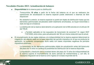 Novedades Fiscales 2013: Actualización de balances
     ■   Disponibilidad de la reserva para su distribución
           -   Transcurridos 10 años a partir de la fecha del balance en el que se realizaron las
               operaciones de actualización la reserva especial puede destinarse a reservas de libre
               disposición
           -   No obstante lo anterior, la reserva especial no podrá ser objeto de distribución hasta que los
               elementos patrimoniales actualizados estén totalmente amortizados, se hayan transmitido o
               dado de baja en el balance
           -   La distribución de la reserva dará derecho a la aplicación de la DDI prevista en el artículo 30
               del TRLIS
                  ●   ¿También aplicable en los supuestos de transmisión de acciones? Sí, según DGT
                      1187/2000, entre otras, para actualización del ’96 con misma redacción que la actual.
     ■   El incumplimiento de las reglas relativas a la indisponibilidad de la reserva especial determinará la
         integración del referido saldo en la base imponible del período impositivo en el que se produzca la
         aplicación, no pudiendo compensarse dicho saldo con bases imponibles negativas de períodos
         impositivos anteriores.
           -   La transmisión de los elementos patrimoniales objeto de actualización antes del transcurso
               del plazo de 10 años no conlleva la posibilidad de distribución de la reserva disponible.
           -   La liquidación y disolución de la sociedad dentro del plazo de 10 años de indisponibilidad de
               la reserva supone el incumplimiento de dicho período de mantenimiento y, con ello, la
               necesaria integración de la reserva como ingreso en la base imponible del IS.



                                                                                                                 16
 