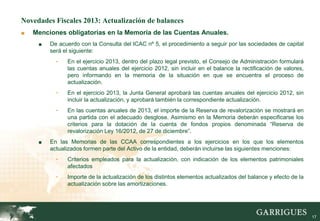 Novedades Fiscales 2013: Actualización de balances
■   Menciones obligatorias en la Memoria de las Cuentas Anuales.
     ■   De acuerdo con la Consulta del ICAC nº 5, el procedimiento a seguir por las sociedades de capital
         será el siguiente:
           -   En el ejercicio 2013, dentro del plazo legal previsto, el Consejo de Administración formulará
               las cuentas anuales del ejercicio 2012, sin incluir en el balance la rectificación de valores,
               pero informando en la memoria de la situación en que se encuentra el proceso de
               actualización.
           -   En el ejercicio 2013, la Junta General aprobará las cuentas anuales del ejercicio 2012, sin
               incluir la actualización, y aprobará también la correspondiente actualización.
           -   En las cuentas anuales de 2013, el importe de la Reserva de revalorización se mostrará en
               una partida con el adecuado desglose. Asimismo en la Memoria deberán especificarse los
               criterios para la dotación de la cuenta de fondos propios denominada “Reserva de
               revalorización Ley 16/2012, de 27 de diciembre”.
     ■   En las Memorias de las CCAA correspondientes a los ejercicios en los que los elementos
         actualizados formen parte del Activo de la entidad, deberán incluirse las siguientes menciones:
           -   Criterios empleados para la actualización, con indicación de los elementos patrimoniales
               afectados
           -   Importe de la actualización de los distintos elementos actualizados del balance y efecto de la
               actualización sobre las amortizaciones.




                                                                                                                17
 