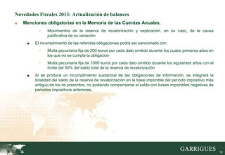 Novedades Fiscales 2013: Actualización de balances
■   Menciones obligatorias en la Memoria de las Cuentas Anuales.
           -   Movimientos de la reserva de revalorización y explicación, en su caso, de la causa
               justificativa de su variación
     ■   El incumplimiento de las referidas obligaciones podrá ser sancionado con:
           -   Multa pecuniaria fija de 200 euros por cada dato omitido durante los cuatro primeros años en
               los que no se cumpla la obligación
           -   Multa pecuniaria fija de 1000 euros por cada dato omitido durante los siguientes años con el
               límite del 50% del saldo total de la reserva de revalorización
     ■   Si se produce un incumplimiento sustancial de las obligaciones de información, se integrará la
         totalidad del saldo de la reserva de revalorización en la base imponible del período impositivo más
         antiguo de los no prescritos, no pudiendo compensarse el saldo con bases imponibles negativas de
         períodos impositivos anteriores.




                                                                                                               18
 