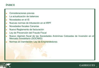 ÍNDICE


■   Consideraciones previas
■   La actualización de balances
■   Novedades en el IS
■   Nuevas normas de tributación en el IRPF
■   Novedades fiscales Canarias
■   Nuevo Reglamento de facturación
■   Ley de Prevención del Fraude Fiscal
■   Nuevo régimen fiscal de las Sociedades Anónimas Cotizadas de Inversión en el
    Mercado Inmobiliario (SOCIMIS)
■   Normas en tramitación: Ley de Emprendedores




                                                                                   2
 