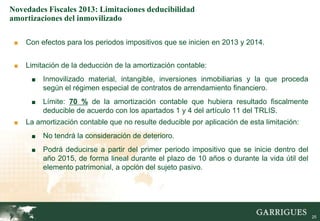 Novedades Fiscales 2013: Limitaciones deducibilidad
amortizaciones del inmovilizado

 ■   Con efectos para los periodos impositivos que se inicien en 2013 y 2014.


 ■   Limitación de la deducción de la amortización contable:
      ■   Inmovilizado material, intangible, inversiones inmobiliarias y la que proceda
          según el régimen especial de contratos de arrendamiento financiero.
      ■   Límite: 70 % de la amortización contable que hubiera resultado fiscalmente
          deducible de acuerdo con los apartados 1 y 4 del artículo 11 del TRLIS.
 ■   La amortización contable que no resulte deducible por aplicación de esta limitación:
      ■   No tendrá la consideración de deterioro.
      ■   Podrá deducirse a partir del primer periodo impositivo que se inicie dentro del
          año 2015, de forma lineal durante el plazo de 10 años o durante la vida útil del
          elemento patrimonial, a opción del sujeto pasivo.




                                                                                            25

                                                                                                 25
 