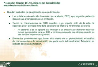 Novedades Fiscales 2013: Limitaciones deducibilidad
amortizaciones del inmovilizado

■   Quedan excluidas de la aplicación de esta limitación:
     ■   Las entidades de reducida dimensión (en adelante, ERD), que seguirán pudiendo
         deducir sus amortizaciones sin limitación.
     ■   Tienen la consideración de ERD aquellas cuyo importe neto de la cifra de
         negocios en el ejercicio inmediato anterior sea inferior a 10 millones de euros.
           -   No obstante, sí se les aplicará esta limitación a las entidades que hubieran dejado de
               cumplir los requisitos para ser ERD y continúen aplicando este régimen durante los
               tres periodos impositivos siguientes.

     ■   Elementos patrimoniales que hayan sido objeto de un procedimiento específico
         de comunicación o de autorización por parte de la Administración Tributaria, en
         relación con su amortización.




                                                                                                   26

                                                                                                        26
 