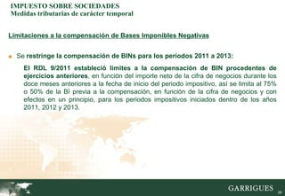 IMPUESTO SOBRE SOCIEDADES
Medidas tributarias de carácter temporal


Limitaciones a la compensación de Bases Imponibles Negativas


■ Se restringe la compensación de BINs para los períodos 2011 a 2013:

    El RDL 9/2011 estableció limites a la compensación de BIN procedentes de
    ejercicios anteriores, en función del importe neto de la cifra de negocios durante los
    doce meses anteriores a la fecha de inicio del periodo impositivo, así se limita al 75%
    o 50% de la BI previa a la compensación, en función de la cifra de negocios y con
    efectos en un principio, para los periodos impositivos iniciados dentro de los años
    2011, 2012 y 2013.




                                                                                              28
 