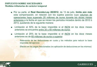 IMPUESTO SOBRE SOCIEDADES
Medidas tributarias de carácter temporal

     ■ Por su parte, el Real Decreto-Ley 20/2012, de 13 de julio, limita aún más
         esta compensación, en relación con los sujetos pasivos cuyo volumen de
         operaciones haya superado 20 millones de euros durante los doces meses
         anteriores a la fecha en que se inicien los períodos iniciados dentro de 2012 ó
         2013, quedando de la siguiente manera:
     ■   Limitación al 50% de la base imponible si el INCN en los doce meses
         anteriores se encuentra entre 20 y 60 millones de euros.
     ■   Limitación al 25% de la base imponible si el INCN en los doce meses
         anteriores es de 60 millones de euros o superior
           -   Relevancia de las deducciones en cuota y los métodos para reducir la base
               imponible del ejercicio
           -   Efectos en los pagos fraccionados (no aplicación de deducciones en los mismos)




                                                                                                29
 
