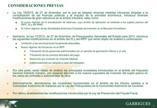 CONSIDERACIONES PREVIAS
■   La Ley 16/2012, de 27 de diciembre, por la que se adoptan diversas medidas tributarias dirigidas a la
    consolidación de las finanzas públicas y al impulso de la actividad económica, introduce diversas
    modificaciones de gran relevancia en el ámbito tributario, tales como:
      ■   El nuevo régimen de la actualización de balances, cuyo ámbito de aplicación se extiende a los sujetos pasivos del
          IRPF, IS y del IRNR.
      ■   El nuevo régimen de las Sociedades Anónimas Cotizadas de Inversión en el Mercado Inmobiliario.


■   Asimismo, la Ley 17/2012, de 27 de diciembre, de Presupuestos Generales del Estado para 2013, introduce
    las siguientes modificaciones en el ámbito del IS y del IRPF que serán objeto de análisis a continuación:
      ■   Limitación a las amortizaciones fiscalmente deducibles.
      ■   Nuevo régimen de tributación en el IRPF:
            ■    Tributación de las ganancias patrimoniales con un período de generación inferior a un año.
            ■    Tributación de los premios derivados del juego.
            ■    Deducción por inversión en vivienda habitual.
            ■    Indemnizaciones por despido o cese del trabajador.


■   Por otra parte, serán objeto de análisis las principales novedades introducidas en el ámbito del Impuesto
    General Indirecto Canario, con especial atención a los nuevos supuestos de inversión del sujeto pasivo en
    los casos de contratas o subcontratas de obra.

■   Adicionalmente, abordaremos las novedades incorporadas en el ámbito de los tributos cedidos a la
    Comunidad Autónoma de Canarias por la Ley de Presupuestos de la Comunidad Autónoma de Canarias.

■   Por último, analizaremos las modificaciones introducidas por la Ley de Prevención del Fraude Fiscal.



                                                                                                                              3
 