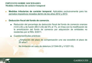 IMPUESTO SOBRE SOCIEDADES
Medidas tributarias de carácter temporal

■   Medidas tributarias de carácter temporal. Aplicables exclusivamente para los
    períodos impositivos iniciados dentro de los años 2012 y 2013.


■   Deducción fiscal del fondo de comercio.
     ■   Reducción del porcentaje de deducción fiscal del fondo de comercio oneroso
         (12.6 LIS) y de fusión (89.3 LIS) del 5% al 1%, en línea con la modificación de
         la amortización del fondo de comercio por adquisición de entidades no
         residentes por el RDL 9/2011.
     ■   Cuestiones/Dudas prácticas:
          -   ¿Ampliación del plazo de compensación una vez excedido el plazo de
              20 años?.
          -   No limitación en caso de deterioro (V1544-09 y V1227-10).




                                                                                           30
 