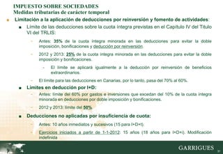IMPUESTO SOBRE SOCIEDADES
    Medidas tributarias de carácter temporal
■   Limitación a la aplicación de deducciones por reinversión y fomento de actividades:
      ■ Límite de las deducciones sobre la cuota íntegra previstas en el Capítulo IV del Titulo
         VI del TRLIS:
           -   Antes: 35% de la cuota íntegra minorada en las deducciones para evitar la doble
               imposición, bonificaciones y deducción por reinversión.
           -   2012 y 2013: 25% de la cuota íntegra minorada en las deducciones para evitar la doble
               imposición y bonificaciones.
                 -   El límite se aplicará igualmente a la deducción por reinversión de beneficios
                     extraordinarios.
           -   El límite para las deducciones en Canarias, por lo tanto, pasa del 70% al 60%.
      ■   Límites en deducción por I+D:
           -   Antes: límite del 60% por gastos e inversiones que excedan del 10% de la cuota íntegra
               minorada en deducciones por doble imposición y bonificaciones.
           -   2012 y 2013: límite del 50%.

      ■   Deducciones no aplicadas por insuficiencia de cuota:
           -   Antes: 10 años inmediatos y sucesivos (15 para I+D+t).
           -   Ejercicios iniciados a partir de 1-1-2012: 15 años (18 años para I+D+i). Modificación
               indefinida


                                                                                                        31
 