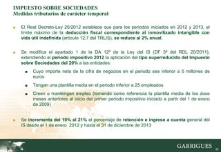 IMPUESTO SOBRE SOCIEDADES
Medidas tributarias de carácter temporal

■   El Real Decreto-Ley 20/2012 establece que para los periodos iniciados en 2012 y 2013, el
    límite máximo de la deducción fiscal correspondiente al inmovilizado intangible con
    vida útil indefinida (artículo 12.7 del TRLIS), se reduce al 2% anual.


■   Se modifica el apartado 1 de la DA 12ª de la Ley del IS (DF 3ª del RDL 20/2011),
    extendiendo al periodo impositivo 2012 la aplicación del tipo superreducido del Impuesto
    sobre Sociedades del 20% a las entidades:
     ■   Cuyo importe neto de la cifra de negocios en el periodo sea inferior a 5 millones de
         euros
     ■   Tengan una plantilla media en el periodo inferior a 25 empleados
     ■   Creen o mantengan empleo (tomando como referencia la plantilla media de los doce
         meses anteriores al inicio del primer periodo impositivo iniciado a partir del 1 de enero
         de 2009)


■   Se incrementa del 19% al 21% el porcentaje de retención e ingreso a cuenta general del
    IS desde el 1 de enero 2012 y hasta el 31 de diciembre de 2013




                                                                                                     32
 