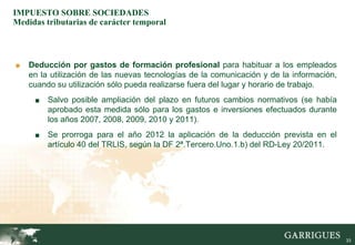 IMPUESTO SOBRE SOCIEDADES
Medidas tributarias de carácter temporal



■   Deducción por gastos de formación profesional para habituar a los empleados
    en la utilización de las nuevas tecnologías de la comunicación y de la información,
    cuando su utilización sólo pueda realizarse fuera del lugar y horario de trabajo.
     ■   Salvo posible ampliación del plazo en futuros cambios normativos (se había
         aprobado esta medida sólo para los gastos e inversiones efectuados durante
         los años 2007, 2008, 2009, 2010 y 2011).
     ■   Se prorroga para el año 2012 la aplicación de la deducción prevista en el
         artículo 40 del TRLIS, según la DF 2ª.Tercero.Uno.1.b) del RD-Ley 20/2011.




                                                                                          33
 