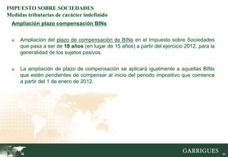IMPUESTO SOBRE SOCIEDADES
Medidas tributarias de carácter indefinido
  Ampliación plazo compensación BINs


  ■   Ampliación del plazo de compensación de BINs en el Impuesto sobre Sociedades
      que pasa a ser de 18 años (en lugar de 15 años) a partir del ejercicio 2012, para la
      generalidad de los sujetos pasivos.


  ■   La ampliación de plazo de compensación se aplicará igualmente a aquellas BINs
      que estén pendientes de compensar al inicio del periodo impositivo que comience
      a partir del 1 de enero de 2012.




                                                                                             34
 
