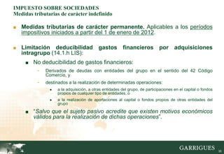IMPUESTO SOBRE SOCIEDADES
Medidas tributarias de carácter indefinido

■ Medidas tributarias de carácter permanente. Aplicables a los períodos
   impositivos iniciados a partir del 1 de enero de 2012.

■ Limitación    deducibilidad gastos financieros por adquisiciones
   intragrupo (14.1.h LIS):
     ■ No deducibilidad de gastos financieros:
          -   Derivados de deudas con entidades del grupo en el sentido del 42 Código
              Comercio, y
          -   destinados a la realización de determinadas operaciones:
               ●   a la adquisición, a otras entidades del grupo, de participaciones en el capital o fondos
                   propios de cualquier tipo de entidades, o
               ●   a la realización de aportaciones al capital o fondos propios de otras entidades del
                   grupo

     ■ “Salvo que el sujeto pasivo acredite que existen motivos económicos
        válidos para la realización de dichas operaciones”.




                                                                                                              35
 