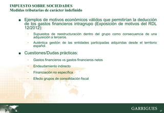IMPUESTO SOBRE SOCIEDADES
Medidas tributarias de carácter indefinido

     ■ Ejemplos de motivos económicos válidos que permitirían la deducción
        de los gastos financieros intragrupo (Exposición de motivos del RDL
        12/2012):
         - Supuestos de reestructuración dentro del grupo como consecuencia de una
              adquisición a terceros.
          -   Auténtica gestión de las entidades participadas adquiridas desde el territorio
              español.

     ■ Cuestiones/Dudas prácticas:
          -   Gastos financieros vs gastos financieros netos
          -   Endeudamiento indirecto
          -   Financiación no específica
          -   Efecto grupos de consolidación fiscal




                                                                                               37
 