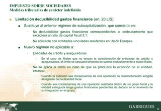 IMPUESTO SOBRE SOCIEDADES
Medidas tributarias de carácter indefinido

■   Limitación deducibilidad gastos financieros (art. 20 LIS):
     ■   Sustituye al anterior régimen de subcapitalización, que consistía en:
          -   No deducibilidad gastos financieros correspondientes al endeudamiento que
              excediera al ratio de capital fiscal 3:1.
          -   No aplicable con entidades vinculadas residentes en Unión Europea.
     ■   Nuevo régimen no aplicable a:
          -   Entidades de crédito y aseguradoras
                -   En el caso de filiales que no tengan la consideración de entidades de crédito o
                    aseguradoras, el límite se calculará teniendo en cuenta exclusivamente a estas filiales.
          -   No se aplica el límite en caso de que se produzca la extinción de la entidad,
              excepto:
                -   Cuando la extinción sea consecuencia de una operación de reestructuración acogida
                    al régimen de neutralidad fiscal.
                -   Cuando sea consecuencia de una operación realizada dentro de un grupo fiscal y la
                    entidad extinguida tenga gastos financieros pendientes de deducir en el momento de
                    su integración en el grupo.




                                                                                                               38
 