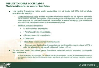 IMPUESTO SOBRE SOCIEDADES
Medidas tributarias de carácter indefinido

   ■   Los gastos financieros netos serán deducibles con el límite del 30% del beneficio
       operativo del ejercicio:
         -   Gastos financieros netos: Exceso de gastos financieros respecto de los ingresos derivados
             de la cesión a terceros de capitales propios devengados en el ejercicio, excluidos los gastos
             financieros que no sean deducibles por corresponder a deudas intragrupo que financien la
             adquisición de participaciones en otras empresas del grupo.
         -   Beneficio operativo del ejercicio:
               ●    +/- Resultado de explotación.
               ●    + Amortización del inmovilizado.
               ●    - Subvenciones de inmovilizado.
               ●    + Deterioros
               ●    - Resultado enajenaciones de inmovilizado.
               ●    + Ingresos por dividendos si porcentaje de participación mayor o igual al 5% o
                    valor de adquisición mayor a 6 millones € (salvo 14.1.h).
   ■   En todo caso, serán deducibles gastos financieros netos del periodo impositivo por importe
       de 1 millón de €.
         -   El límite se aplicará en proporción a la duración del período impositivo. En caso de períodos impositivos con
             una duración inferior al año el límite se ponderará atendiendo a la duración del período impositivo respecto
             del año.




                                                                                                                             39
 