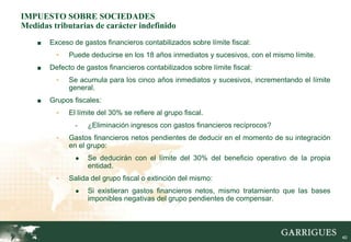 IMPUESTO SOBRE SOCIEDADES
Medidas tributarias de carácter indefinido
    ■   Exceso de gastos financieros contabilizados sobre límite fiscal:
          -   Puede deducirse en los 18 años inmediatos y sucesivos, con el mismo límite.
    ■   Defecto de gastos financieros contabilizados sobre límite fiscal:
          -   Se acumula para los cinco años inmediatos y sucesivos, incrementando el límite
              general.
    ■   Grupos fiscales:
          -   El límite del 30% se refiere al grupo fiscal.
                -   ¿Eliminación ingresos con gastos financieros recíprocos?
          -   Gastos financieros netos pendientes de deducir en el momento de su integración
              en el grupo:
                ●   Se deducirán con el límite del 30% del beneficio operativo de la propia
                    entidad.
          -   Salida del grupo fiscal o extinción del mismo:
                ●   Si existieran gastos financieros netos, mismo tratamiento que las bases
                    imponibles negativas del grupo pendientes de compensar.




                                                                                               40
 