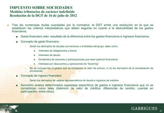 IMPUESTO SOBRE SOCIEDADES
    Medidas tributarias de carácter indefinido
    Resolución de la DGT de 16 de julio de 2012

■    Tras las numerosas dudas suscitadas por la normativa, la DGT emite una resolución en la que se
     establecen los criterios interpretativos que deben seguirse en cuanto a la deducibilidad de los gastos
     financieros.
        ■   Gasto financiero neto: resultado de la diferencia entre los gastos financieros e ingresos financieros.
        ■   Concepto de gasto financiero
               -   Serán los derivados de deudas con terceros o entidades del grupo, tales como:
                      ●    Intereses de obligaciones y bonos
                      ●    Intereses de deuda
                      ●    Dividendos de acciones o participaciones que sean pasivos financieros
                      ●    Intereses por descuentos y operaciones de “factoring”
               -   No se incluyen los (i) gastos que se incorporen al valor de activos, ni (ii) los derivados de la actualización de
                   provisiones.
        ■   Concepto de ingreso financiero
               -   Serán los derivados de valores representativos de deuda e ingresos de créditos
        ■   Asimismo analiza determinados supuestos específicos de gastos e ingresos financieros que no se
            contabilizan como tales (deterioro de valor de créditos, diferencias de cambio, cuentas en
            participación, entre otros).




                                                                                                                                       41
 
