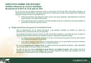 IMPUESTO SOBRE SOCIEDADES
Medidas tributarias de carácter indefinido
Resolución de la DGT de 16 de julio de 2012
           - En el caso de que los gastos financieros netos no alcanzaran el límite del 30% del beneficio operativo, la
               diferencia entre el límite citado y los gastos financieros se adicionará al citado límite respecto de la deducción
               de gastos financieros netos en períodos futuros.
                    ●   Podrá aprovecharse esta diferencia dentro de los cinco años siguientes, adicionalmente al límite del
                        propio período y con posterioridad a éste.
                    ●   Si los gastos financieros no alcanzan el límite del millón de Euros, la diferencia con dicha cantidad no
                        puede aprovecharse en ejercicios futuros.


    ■   Reglas específicas para grupos de consolidación fiscal
           -    Para la determinación de los gastos financieros y del beneficio operativo se tendrán en cuenta las
                eliminaciones e incorporaciones que correspondan.
           -    Si los gastos financieros superan el límite del 30% del beneficio operativo y del millón de euros, la parte no
                deducible deberá distribuirse entre las entidades del grupo, siguiendo las siguientes reglas:
                    ●   Se distribuirá sólo entre aquellas entidades en las que a nivel individual sus gastos financieros netos excedan
                        de los límites individualmente considerados.
                    ●   Si los gastos financieros netos del grupo no deducibles superan a los de cada entidad, el exceso se distribuirá
                        entre todas las entidades, en proporción a sus gastos financieros.
           -    En caso de incorporación al grupo fiscal, los gastos financieros pendientes de deducir serán deducibles
                con un doble límite: el del grupo fiscal y el individual.
           -    En caso de que una entidad abandone el grupo fiscal o se extinga el grupo, cada entidad asumirá el
                derecho a la deducción de aquellos gastos que no se hayan deducido y les hayan sido imputados, así como
                aquella parte de los beneficios que no hayan aprovechado.




                                                                                                                                          43
 
