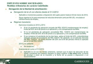 IMPUESTO SOBRE SOCIEDADES
    Medidas tributarias de carácter indefinido
■    Derogación de la libertad de amortización:
       ■   Derogación de la LA con efectos desde el 31-3-2012:
            -   Aplicable a inversiones puestas a disposición del sujeto pasivo hasta el 30 de marzo de 2012.
            -   Sigue vigente la LA para empresas de reducida dimensión (artículo109 LIS), vinculada al
                mantenimiento de empleo.
       ■   Régimen transitorio:
            -   Ejercicios iniciados en 2012 y 2013:
                  ●   Si la LA pendiente de aplicación procede del RDL 6/2010 (mantenimiento de empleo):
                      límite del 40% de la BI previa a su aplicación y a la compensación de BINs.
                  ●   Si la LA pendiente de aplicación procededel RDL 13/2010 (sin mantenimiento de
                      empleo): límite del 20% de la BI previa a su aplicación y a la compensación de BINs.
                  ●   Si se conserva LA pendiente de los dos tipos, aplica el límite del 40%, entendiéndose
                      aplicada primero la procedente del RDL 6/2010. No obstante, la LA aplicada derivada
                      del RDL 13/2010, no podrá exceder del 20% de la BI del periodo menos lo aplicado
                      por la LA del RDL 6/2010.
            -   2014 y en adelante:
                  ●   Sin limitación.
            -   Inversiones en curso a 31-3-2012:
                  ●   Aplicable la LA con los límites anteriores, siempre que el plazo de ejecución de las
                      obras o proyectos de inversión requiera un plazo superior a dos años entre “la fecha
                      de encargo o inicio de la inversión y la fecha de su puesta a disposición o en
                      funcionamiento”.


                                                                                                                45
 