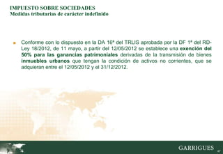 IMPUESTO SOBRE SOCIEDADES
Medidas tributarias de carácter indefinido




 ■   Conforme con lo dispuesto en la DA 16ª del TRLIS aprobada por la DF 1ª del RD-
     Ley 18/2012, de 11 mayo, a partir del 12/05/2012 se establece una exención del
     50% para las ganancias patrimoniales derivadas de la transmisión de bienes
     inmuebles urbanos que tengan la condición de activos no corrientes, que se
     adquieran entre el 12/05/2012 y el 31/12/2012.




                                                                                      47
 