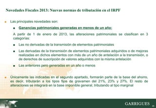 Novedades Fiscales 2013: Nuevas normas de tributación en el IRPF

■   Las principales novedades son:
     ■   Ganancias patrimoniales generadas en menos de un año:
     A partir de 1 de enero de 2013, las alteraciones patrimoniales se clasifican en 3
     categorías:
     ■   Las no derivadas de la transmisión de elementos patrimoniales
     ■   Las derivadas de la transmisión de elementos patrimoniales adquiridos o de mejoras
         realizadas en dichos elementos con más de un año de antelación a la transmisión, o
         de derechos de suscripción de valores adquiridos con la misma antelación
     ■   Las anteriores pero generadas en un año o menos


■   Únicamente las indicadas en el segundo apartado, formarán parte de la base del ahorro,
    es decir, tributarán a los tipos fijos de gravamen del 21%, 23% y 27%. El resto de
    alteraciones se integrará en la base imponible general, tributando al tipo marginal



                                                                                              49

                                                                                                   49
 