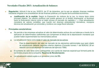 Novedades Fiscales 2013: Actualización de balances

■    Regulación: Artículo 9 de la Ley 16/2012, de 27 de diciembre, por la que se adoptan diversas medidas
     tributarias dirigidas a la consolidación de las finanzas públicas y al impulso de la actividad económica.
       ■   Justificación de la medida: Según la Exposición de motivos de la Ley, la misma tiene como
           principal objetivo “los efectos positivos que puede generar en el ámbito empresarial, al favorecer
           tanto la financiación interna como el mejor acceso al mercado de capitales (…). Esta actualización
           monetaria de valores contables, que cuenta con diversos antecedentes normativos, incorpora
           técnicas de actualización ya conocidas y conlleva una carga fiscal reducida.”

■    Principales características:
       ■   Se permite a las empresas actualizar el valor de determinados activos de sus balances a través de la
           aplicación de determinados coeficientes que compensen el efecto de la depreciación monetaria que
           pueden haber experimentado los mencionados activos
       ■   La actualización tiene como límite el valor de mercado de los activos
             -    Para la determinación del valor de mercado de los elementos patrimoniales que sean objeto
                  de actualización deberán seguirse criterios objetivos (Consulta número 1 del BOICAC 28 en
                  relación con la actualización de balances del ejercicio 1996)
       ■   El aumento de valor tiene como contrapartida una cuenta de reservas especial que formará parte de
           los fondos propios de la compañía: Reserva de Revalorización.
       ■   La actualización estará sujeta a un gravamen único del 5%




                                                                                                                  5
 
