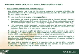 Novedades Fiscales 2013: Nuevas normas de tributación en el IRPF

■   Tributación de determinados premios del juego
     Con efectos desde 1 de enero de 2013 queda suprimida la exención aplicable a las
     ganancias obtenidas de los premios y loterías (Loterías y apuestas del Estado, las CCAA,
     la ONCE, la Cruz Roja, etc.).
     Se crea, paralelamente, un gravamen especial para:
     ■   Los premios de loterías y apuestas organizadas por la Sociedad Estatal Loterías y
         Apuestas del Estado, por lo órganos o entidades de las Comunidades Autónomas y a
         los derivados de los sorteos de la Cruz Roja y de los juegos autorizados a la ONCE; y
     ■    Los premios de loterías, apuestas y sorteos organizados por organismos públicos o
         entidades que realicen actividades de carácter social o asistencial sin ánimo de lucro
         de otros Estados de la UE o del Espacio Económico Europeo.
     Se trata de un gravamen exigible por décimo, fracción o cupón premiado a los premios
     superiores a 2.500 euros y sólo por la parte que exceda de este importe. Si la apuesta es
     inferior a 0,50 euros, la cuantía exenta máxima se reducirá proporcionalmente.
     La base imponible es el importe del premio no exento. En caso de premios en especie, la
     base imponible será el valor de mercado del premio, minorado en el ingreso a cuenta y en
     el importe exento de 2.500 euros.
     La cuota será el resultado de aplicar a la base imponible un tipo del 20%, menos las
     retenciones e ingresos a cuentas practicados. En este sentido, los premios estarán
     sometidos a retención o ingreso a cuenta a un tipo del 20%.



                                                                                                  51
 