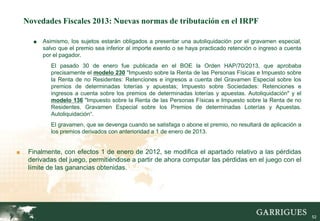 Novedades Fiscales 2013: Nuevas normas de tributación en el IRPF

      ■   Asimismo, los sujetos estarán obligados a presentar una autoliquidación por el gravamen especial,
          salvo que el premio sea inferior al importe exento o se haya practicado retención o ingreso a cuenta
          por el pagador.
             El pasado 30 de enero fue publicada en el BOE la Orden HAP/70/2013, que aprobaba
             precisamente el modelo 230 "Impuesto sobre la Renta de las Personas Físicas e Impuesto sobre
             la Renta de no Residentes: Retenciones e ingresos a cuenta del Gravamen Especial sobre los
             premios de determinadas loterías y apuestas; Impuesto sobre Sociedades: Retenciones e
             ingresos a cuenta sobre los premios de determinadas loterías y apuestas. Autoliquidación" y el
             modelo 136 "Impuesto sobre la Renta de las Personas Físicas e Impuesto sobre la Renta de no
             Residentes. Gravamen Especial sobre los Premios de determinadas Loterías y Apuestas.
             Autoliquidación“.
             El gravamen, que se devenga cuando se satisfaga o abone el premio, no resultará de aplicación a
             los premios derivados con anterioridad a 1 de enero de 2013.


■    Finalmente, con efectos 1 de enero de 2012, se modifica el apartado relativo a las pérdidas
     derivadas del juego, permitiéndose a partir de ahora computar las pérdidas en el juego con el
     límite de las ganancias obtenidas.




                                                                                                                 52
 