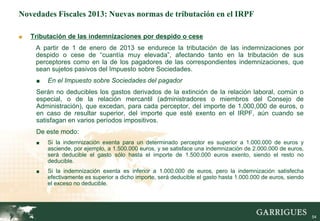 Novedades Fiscales 2013: Nuevas normas de tributación en el IRPF

■   Tributación de las indemnizaciones por despido o cese
     A partir de 1 de enero de 2013 se endurece la tributación de las indemnizaciones por
     despido o cese de “cuantía muy elevada”, afectando tanto en la tributación de sus
     perceptores como en la de los pagadores de las correspondientes indemnizaciones, que
     sean sujetos pasivos del Impuesto sobre Sociedades.
     ■   En el Impuesto sobre Sociedades del pagador
     Serán no deducibles los gastos derivados de la extinción de la relación laboral, común o
     especial, o de la relación mercantil (administradores o miembros del Consejo de
     Administración), que excedan, para cada perceptor, del importe de 1,000,000 de euros, o
     en caso de resultar superior, del importe que esté exento en el IRPF, aún cuando se
     satisfagan en varios períodos impositivos.
     De este modo:
     ■   Si la indemnización exenta para un determinado perceptor es superior a 1.000.000 de euros y
         asciende, por ejemplo, a 1.500.000 euros, y se satisface una indemnización de 2.000.000 de euros,
         será deducible el gasto sólo hasta el importe de 1.500.000 euros exento, siendo el resto no
         deducible.
     ■   Si la indemnización exenta es inferior a 1.000.000 de euros, pero la indemnización satisfecha
         efectivamente es superior a dicho importe, será deducible el gasto hasta 1.000.000 de euros, siendo
         el exceso no deducible.




                                                                                                               54
 
