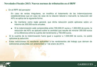 Novedades Fiscales 2013: Nuevas normas de tributación en el IRPF

 ■ En el IRPF del perceptor

      En caso de rentas irregulares, se modifica el tratamiento de las indemnizaciones
      estableciéndose que en caso de cese de la relación laboral o mercantil, la reducción del
      40% se aplica de la siguiente forma:
      ■   Se mantiene como regla general, que dicha reducción podrá aplicarse sobre un
          máximo de 300.000 euros anuales.
      ■   Si la indemnización está comprendida entre 700.000,01 euros y 1.000.000 de euros, la
          reducción del 40% se aplicará sobre la cantidad que resulte de minorar 300.000 euros
          en la diferencia entre la cuantía del rendimiento y 700.000 euros.
 ■   Si la cuantía de la indemnización fuera igual o superior a 1.000.000 de euros, no podrá
     aplicarse la reducción.
 ■   Estas reducciones no resultarán aplicables a los rendimientos del trabajo que deriven de
     extinciones producidas con anterioridad a 1 de enero de 2013.




                                                                                                 55
 