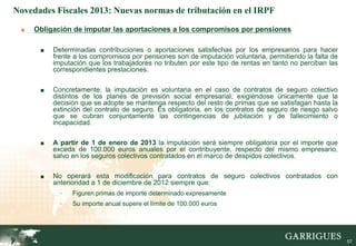Novedades Fiscales 2013: Nuevas normas de tributación en el IRPF

 ■   Obligación de imputar las aportaciones a los compromisos por pensiones

      ■   Determinadas contribuciones o aportaciones satisfechas por los empresarios para hacer
          frente a los compromisos por pensiones son de imputación voluntaria, permitiendo la falta de
          imputación que los trabajadores no tributen por este tipo de rentas en tanto no perciban las
          correspondientes prestaciones.

      ■   Concretamente, la imputación es voluntaria en el caso de contratos de seguro colectivo
          distintos de los planes de previsión social empresarial, exigiéndose únicamente que la
          decisión que se adopte se mantenga respecto del resto de primas que se satisfagan hasta la
          extinción del contrato de seguro. Es obligatoria, en los contratos de seguro de riesgo salvo
          que se cubran conjuntamente las contingencias de jubilación y de fallecimiento o
          incapacidad.

      ■   A partir de 1 de enero de 2013 la imputación será siempre obligatoria por el importe que
          exceda de 100.000 euros anuales por el contribuyente, respecto del mismo empresario,
          salvo en los seguros colectivos contratados en el marco de despidos colectivos.

      ■   No operará esta modificación para contratos de seguro colectivos contratados con
          anterioridad a 1 de diciembre de 2012 siempre que:
            -   Figuren primas de importe determinado expresamente
            -   Su importe anual supere el límite de 100.000 euros




                                                                                                         57
 