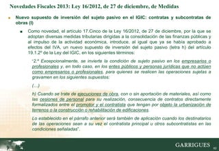 Novedades Fiscales 2013: Ley 16/2012, de 27 de diciembre, de Medidas
■   Nuevo supuesto de inversión del sujeto pasivo en el IGIC: contratas y subcontratas de
    obras (I)
     ■   Como novedad, el artículo 17.Cinco de la Ley 16/2012, de 27 de diciembre, por la que se
         adoptan diversas medidas tributarias dirigidas a la consolidación de las finanzas públicas y
         al impulso de la actividad económica, introduce, al igual que ya se había aprobado a
         efectos del IVA, un nuevo supuesto de inversión del sujeto pasivo (letra h) del artículo
         19.1.2º de la Ley del IGIC, en los siguientes términos:
           “2.º Excepcionalmente, se invierte la condición de sujeto pasivo en los empresarios o
           profesionales y, en todo caso, en los entes públicos y personas jurídicas que no actúen
           como empresarios o profesionales, para quienes se realicen las operaciones sujetas a
           gravamen en los siguientes supuestos:
           (…)
           h) Cuando se trate de ejecuciones de obra, con o sin aportación de materiales, así como
           las cesiones de personal para su realización, consecuencia de contratos directamente
           formalizados entre el promotor y el contratista que tengan por objeto la urbanización de
           terrenos o la construcción o rehabilitación de edificaciones.
           Lo establecido en el párrafo anterior será también de aplicación cuando los destinatarios
           de las operaciones sean a su vez el contratista principal u otros subcontratistas en las
           condiciones señaladas”.

                                                                                                   62

                                                                                                        62
 