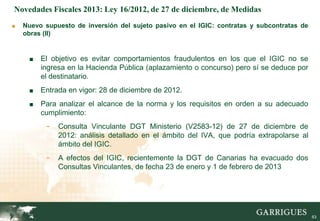 Novedades Fiscales 2013: Ley 16/2012, de 27 de diciembre, de Medidas
■   Nuevo supuesto de inversión del sujeto pasivo en el IGIC: contratas y subcontratas de
    obras (II)


     ■   El objetivo es evitar comportamientos fraudulentos en los que el IGIC no se
         ingresa en la Hacienda Pública (aplazamiento o concurso) pero sí se deduce por
         el destinatario.
     ■   Entrada en vigor: 28 de diciembre de 2012.
     ■   Para analizar el alcance de la norma y los requisitos en orden a su adecuado
         cumplimiento:
           -   Consulta Vinculante DGT Ministerio (V2583-12) de 27 de diciembre de
               2012: análisis detallado en el ámbito del IVA, que podría extrapolarse al
               ámbito del IGIC.
           -   A efectos del IGIC, recientemente la DGT de Canarias ha evacuado dos
               Consultas Vinculantes, de fecha 23 de enero y 1 de febrero de 2013




                                                                                       63

                                                                                            63
 