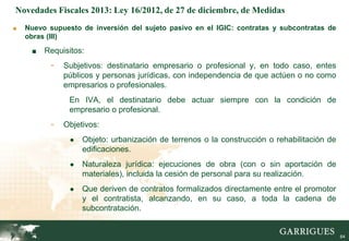 Novedades Fiscales 2013: Ley 16/2012, de 27 de diciembre, de Medidas
■   Nuevo supuesto de inversión del sujeto pasivo en el IGIC: contratas y subcontratas de
    obras (III)

     ■   Requisitos:
           -   Subjetivos: destinatario empresario o profesional y, en todo caso, entes
               públicos y personas jurídicas, con independencia de que actúen o no como
               empresarios o profesionales.
                En IVA, el destinatario debe actuar siempre con la condición de
                empresario o profesional.
           -   Objetivos:
                ●   Objeto: urbanización de terrenos o la construcción o rehabilitación de
                    edificaciones.
                ●   Naturaleza jurídica: ejecuciones de obra (con o sin aportación de
                    materiales), incluida la cesión de personal para su realización.
                ●   Que deriven de contratos formalizados directamente entre el promotor
                    y el contratista, alcanzando, en su caso, a toda la cadena de
                    subcontratación.

                                                                                        64

                                                                                             64
 