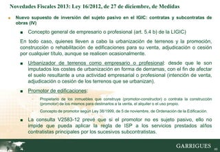 Novedades Fiscales 2013: Ley 16/2012, de 27 de diciembre, de Medidas
■   Nuevo supuesto de inversión del sujeto pasivo en el IGIC: contratas y subcontratas de
    obras (IV)

     ■   Concepto general de empresario o profesional (art. 5.4 b) de la LIGIC)
     En todo caso, quienes lleven a cabo la urbanización de terrenos y la promoción,
     construcción o rehabilitación de edificaciones para su venta, adjudicación o cesión
     por cualquier título, aunque se realicen ocasionalmente.
     ■   Urbanizador de terrenos como empresario o profesional: desde que le son
         imputados los costes de urbanización en forma de derramas, con el fin de afectar
         el suelo resultante a una actividad empresarial o profesional (intención de venta,
         adjudicación o cesión de los terrenos que se urbanizan).
     ■   Promotor de edificaciones:
           -   Propietario de los inmuebles que construye (promotor-constructor) o contrata la construcción
               (promotor) de los mismos para destinarlos a la venta, el alquiler o el uso propio.
           -   Concepto de promotor según Ley 38/1999, de 5 de noviembre, de Ordenación de la Edificación.

     ■   La consulta V2583-12 prevé que si el promotor no es sujeto pasivo, ello no
         impide que pueda aplicar la regla de ISP a los servicios prestados al/los
         contratistas principales por los sucesivos subcontratistas.
                                                                                                             65

                                                                                                                  65
 