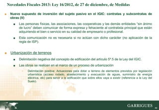 Novedades Fiscales 2013: Ley 16/2012, de 27 de diciembre, de Medidas

■    Nuevo supuesto de inversión del sujeto pasivo en el IGIC: contratas y subcontratas de
     obras (V)
       ■   Las personas físicas, las asociaciones, las cooperativas y las demás entidades “sin ánimo
           de lucro” deben comunicar de forma expresa y fehaciente al contratista principal que están
           adquiriendo el bien o servicio en su calidad de empresario o profesional.
       ■   Esta comunicación no es necesaria si no actúan con dicho carácter (no aplicación de la
           regla de ISP).


■    Urbanización de terrenos
       ■   Delimitación negativa del concepto de edificación del artículo 5º.5 de la Ley del IGIC.
       ■   Las obras se realicen en el marco de un proceso de urbanización
             -   Delimitación positiva: Actuaciones para dotar a terreno de elementos previstos por legislación
                 urbanística (acceso rodado, abastecimiento y evacuación de aguas, suministro de energía
                 eléctrica, etc) para servir a la edificación que sobre ellos vaya a existir (referencia a la Ley del
                 Suelo).




                                                                                                                    66

                                                                                                                         66
 