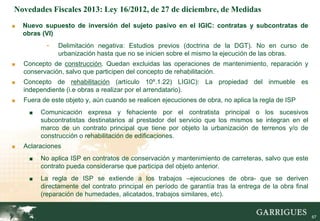 Novedades Fiscales 2013: Ley 16/2012, de 27 de diciembre, de Medidas
■   Nuevo supuesto de inversión del sujeto pasivo en el IGIC: contratas y subcontratas de
    obras (VI)
           -   Delimitación negativa: Estudios previos (doctrina de la DGT). No en curso de
               urbanización hasta que no se inicien sobre el mismo la ejecución de las obras.
■   Concepto de construcción. Quedan excluidas las operaciones de mantenimiento, reparación y
    conservación, salvo que participen del concepto de rehabilitación.
■   Concepto de rehabilitación (artículo 10º.1.22) LIGIC): La propiedad del inmueble es
    independiente (i.e obras a realizar por el arrendatario).
■   Fuera de este objeto y, aún cuando se realicen ejecuciones de obra, no aplica la regla de ISP
     ■   Comunicación expresa y fehaciente por el contratista principal o los sucesivos
         subcontratistas destinatarios al prestador del servicio que los mismos se integran en el
         marco de un contrato principal que tiene por objeto la urbanización de terrenos y/o de
         construcción o rehabilitación de edificaciones.
■   Aclaraciones
     ■   No aplica ISP en contratos de conservación y mantenimiento de carreteras, salvo que este
         contrato pueda considerarse que participa del objeto anterior.
     ■   La regla de ISP se extiende a los trabajos –ejecuciones de obra- que se deriven
         directamente del contrato principal en período de garantía tras la entrega de la obra final
         (reparación de humedades, alicatados, trabajos similares, etc).
                                                                                                    67

                                                                                                         67
 