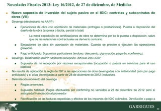 Novedades Fiscales 2013: Ley 16/2012, de 27 de diciembre, de Medidas
■   Nuevo supuesto de inversión del sujeto pasivo en el IGIC: contratas y subcontratas de
    obras (VIII)
■   Devengo (destinatario no AAPP)
      ■   Ejecuciones de obra con aportación de materiales (entregas o prestaciones). Puesta a disposición del
          dueño de la obra (expresa o tácita, parcial o total)
            -    La mera expedición de certificaciones de obra no determina per se la puesta a disposición, salvo
                 que de las relaciones contractuales se derive lo contrario.
      ■   Ejecuciones de obra sin aportación de materiales. Cuando se presten o ejecuten las operaciones
          gravadas.
      ■   Pago anticipado. Supuestos particulares (endoso, descuento, pignoración, pagarés, confirming).
■   Devengo. Destinatario AAPP. Momento recepción. Artículo 235 LCSP
      ■   Supuesto de no recepción por razones excepcionales (ocupación o puesta en servicios para el uso
          público)
■   No resulta de aplicación la regla de ISP a las ejecuciones de obra devengadas con anterioridad (aún por pago
    anticipado) y sí a las devengadas a partir de 28 de diciembre de 2012 (inclusive).
■   Delimitación momento del devengo
      ■   Reglas anteriores.
      ■   Supuesto habitual: Pagos efectuados por confirming no vencidos a 28 de diciembre de 2012 pero sí
          anticipada financiación al proveedor
      ■   Rectificación de las facturas expedidas y efectos de los importes de IGIC cobrados. Devolución o pago a
          cuenta de futuras certificaciones.
                                                                                                               69

                                                                                                                    69
 