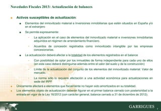 Novedades Fiscales 2013: Actualización de balances

■   Activos susceptibles de actualización:
      ■   Elementos del inmovilizado material e Inversiones inmobiliarias que estén situados en España y/o
          en el extranjero
      ■   Se permite expresamente:
            -    La aplicación en el caso de elementos del inmovilizado material e inversiones inmobiliarias
                 adquiridos en régimen de arrendamiento financiero.
            -    Acuerdos de concesión registrados como inmovilizado intangible por las empresas
                 concesionarias.
      ■   La actualización deberá afectar a la totalidad de los elementos registrados en el balance
            -    Con posibilidad de optar por los inmuebles de forma independiente para cada uno de ellos
                 (en este caso deberá distinguirse además entre el valor del suelo y de la construcción)
            -    Límite de la actualización del conjunto de los elementos del inmovilizado material: Valor de
                 mercado.
            -    La norma sólo lo requiere afectación a una actividad económica para actualizaciones en
                 sede del IRPF
■   Únicamente afectará a elementos que fiscalmente no hayan sido amortizados en su totalidad.
■   Los elementos objeto de actualización deberán figurar en el primer balance cerrado con posterioridad a la
    entrada en vigor de la Ley 16/2012 (con carácter general, balance cerrado a 31 de diciembre de 2012).



                                                                                                                7
 