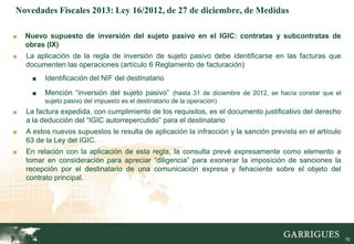 Novedades Fiscales 2013: Ley 16/2012, de 27 de diciembre, de Medidas

■   Nuevo supuesto de inversión del sujeto pasivo en el IGIC: contratas y subcontratas de
    obras (IX)
■   La aplicación de la regla de inversión de sujeto pasivo debe identificarse en las facturas que
    documenten las operaciones (artículo 6 Reglamento de facturación)
      ■   Identificación del NIF del destinatario

      ■   Mención “inversión del sujeto pasivo” (hasta 31 de diciembre de 2012, se hacía constar que el
          sujeto pasivo del impuesto es el destinatario de la operación)
■   La factura expedida, con cumplimiento de los requisitos, es el documento justificativo del derecho
    a la deducción del “IGIC autorrepercutido” para el destinatario
■   A estos nuevos supuestos le resulta de aplicación la infracción y la sanción prevista en el artículo
    63 de la Ley del IGIC.
■   En relación con la aplicación de esta regla, la consulta prevé expresamente como elemento a
    tomar en consideración para apreciar “diligencia” para exonerar la imposición de sanciones la
    recepción por el destinatario de una comunicación expresa y fehaciente sobre el objeto del
    contrato principal.




                                                                                                      70

                                                                                                           70
 