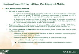 Novedades Fiscales 2013: Ley 16/2012, de 27 de diciembre, de Medidas

■    Otras modificaciones en el IGIC:
       ■   Concepto de entrega de bienes:
             -   Se amplía el concepto de entrega de bienes a “las aportaciones no dinerarias efectuadas por los sujetos
                 pasivos del IVA y del IGIC de elementos de su patrimonio empresarial o profesional, no solo a
                 sociedades o comunidades de bienes, sino también a cualquier otro tipo de entidades”.
             -   Se aclara que se califica como entrega de bienes la adjudicación de inmuebles promovidos por
                 comunidades de bienes a sus comuneros en proporción a su participación (hasta ahora, la jurisprudencia
                 del Tribunal Supremo consideraba que no existía tal hecho imponible).
       ■   Hecho imponible: se elimina la excepción de la incompatibilidad existente entre el IGIC y el ITP-AJD en
           los supuestos de transmisión de valores a los que resulte de aplicación el artículo 108 de la LMV.
       ■   Se modifican reglas de localización de algunas entregas de bienes. De este modo, se entenderán
           realizadas en Canarias:
             -   Las entregas de bienes muebles corporales que deban ser objeto de expedición o transporte, cuando tal
                 expedición o transporte se inicie en Canarias.
             -   Las entregas de bienes objeto de instalación o montaje que se ultime en Canarias cuando:
                    ●   Los bienes entregados queden inmovilizados.
                    ●   Su coste exceda del 15% de la contraprestación total de la entrega de los bienes instalados.




                                                                                                                       71

                                                                                                                            71
 