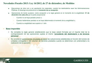 Novedades Fiscales 2013: Ley 16/2012, de 27 de diciembre, de Medidas

      ■   Ejecuciones de obra con o sin aportación de materiales: cuando los destinatarios sean las Administraciones
          Públicas: El devengo se producirá en el momento de su recepción.
      ■   Operaciones de tracto sucesivo: como excepción a la regla general en el momento de la exigibilidad: 31 de
          diciembre de cada año por la parte proporcional
             -   Cuando no se haya pactado precio o,
             -   Cuando habiéndose pactado no se haya determinado el momento de su exigibilidad o,
             -   Cuando su exigibilidad sea superior a 1 año


   Base imponible
         Se completa la regla general estableciendo que la base estará formada por el importe total de la
          contraprestación de las operaciones sujetas al mismo “procedente del destinatario o de terceras
          personas”.
         Se consideran subvenciones vinculadas al precio las subvenciones establecidas en función del número de
          unidades entregadas o del volumen de servicios prestados cuando se determinen con anterioridad a la
          realización de la operación.




                                                                                                                 73

                                                                                                                       73
 