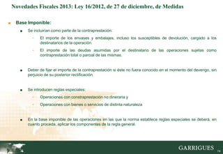 Novedades Fiscales 2013: Ley 16/2012, de 27 de diciembre, de Medidas

■    Base Imponible:
       ■   Se incluirían como parte de la contraprestación:
             -   El importe de los envases y embalajes, incluso los susceptibles de devolución, cargado a los
                 destinatarios de la operación.
             -   El importe de las deudas asumidas por el destinatario de las operaciones sujetas como
                 contraprestación total o parcial de las mismas.


       ■   Deber de fijar el importe de la contraprestación si éste no fuera conocido en el momento del devengo, sin
           perjuicio de su posterior rectificación.


       ■   Se introducen reglas especiales:
             -   Operaciones con constraprestación no dineraria y
             -   Operaciones con bienes o servicios de distinta naturaleza


       ■   En la base imponible de las operaciones en las que la norma establece reglas especiales se deberá, en
           cuanto proceda, aplicar los componentes de la regla general.



                                                                                                                 74

                                                                                                                       74
 