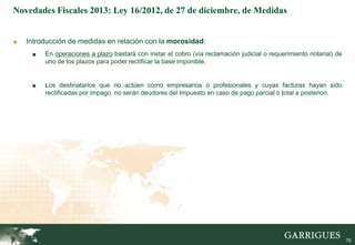 Novedades Fiscales 2013: Ley 16/2012, de 27 de diciembre, de Medidas


■   Introducción de medidas en relación con la morosidad:
     ■   En operaciones a plazo bastará con instar el cobro (vía reclamación judicial o requerimiento notarial) de
         uno de los plazos para poder rectificar la base imponible.


     ■   Los destinatarios que no actúen como empresarios o profesionales y cuyas facturas hayan sido
         rectificadas por impago, no serán deudores del Impuesto en caso de pago parcial o total a posteriori.




                                                                                                                75

                                                                                                                     75
 