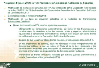 Novedades Fiscales 2013: Ley de Presupuestos Comunidad Autónoma de Canarias
■   Modificación de los tipos de gravamen del ITP-AJD introducida por la Disposición Final Tercera
    de la Ley 10/2012, de 29 de diciembre, de Presupuestos Generales de la Comunidad Autónoma
    de Canarias para 2013
■   Con efectos desde el 1 de enero de 2013.
■   Modificación en los tipos de gravamen aplicables en la modalidad de Transmisiones
    Patrimoniales Onerosas:
     ■   Nuevo tipo impositivo del 7% para los siguientes supuestos:
           -   Otorgamiento de concesiones administrativas, así como en las transmisiones y
               constituciones de derechos sobre las mismas, actos y negocios administrativos
               equiparados a concesiones administrativas, siempre que tengan por objeto bienes
               inmuebles radicados en la Comunidad Autónoma de Canarias.
               En caso de que tengan por objeto bienes muebles, el tipo aplicable sería del 5,5 %.
           -   En los expedientes de dominio, actas de notoriedad o actas complementarias de
               documentos públicos a que se refiere el Título VI de la Ley Hipotecaria y las
               certificaciones expedidas para inscripción de inmuebles propiedad del Estado, la
               provincia, el municipio, las Corporaciones de derecho público y la Iglesia.
           -   Transmisión de bienes inmuebles realizada por subasta judicial, administrativa o
               notarial (hasta ahora el tipo general del 6,5%).


                                                                                                     78

                                                                                                          78
 