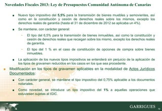 Novedades Fiscales 2013: Ley de Presupuestos Comunidad Autónoma de Canarias

     ■   Nuevo tipo impositivo del 5,5% para la transmisión de bienes muebles y semovientes, así
         como en la constitución y cesión de derechos reales sobre los mismos, excepto los
         derechos reales de garantía (hasta el 31 de diciembre de 2012 se aplicaba un 4%).
     ■   Se mantiene, con carácter general:
          -   El tipo del 6,5% para la transmisión de bienes inmuebles, así como la constitución y
              cesión de derechos reales que recaigan sobre los mismo, excepto los derechos reales
              de garantía.
          -   El tipo del 1 % en el caso de constitución de opciones de compra sobre bienes
              inmuebles.
     ■   La aplicación de los nuevos tipos impositivos se entenderá sin perjuicio de la aplicación de
         los tipos de gravamen reducidos en los casos en los que sea procedente.
■   Modificación en los tipos de gravamen aplicables en la modalidad de Actos Jurídicos
    Documentados:
     ■   Con carácter general, se mantiene el tipo impositivo del 0,75% aplicable a los documentos
         notariales.
     ■   Como novedad, se introduce un tipo impositivo del 1% a aquellas operaciones que
         estuviesen sujetas al IGIC.

                                                                                                    79

                                                                                                         79
 