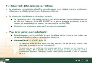 Novedades Fiscales 2013: Actualización de balances
■   La actualización no resultará de aplicación a elementos que no hayan estado previamente registrados en
    el balance de la entidad ni a la eliminación de pasivos inexistentes.


■   La actualización deberá realizarse elemento por elemento.
      ■   Se requiere información diferenciada en relación con la fecha y el valor de adquisición de cada uno
          de ellos (ver Resolución de la DGT 614/1997 (en la que se analizaba un supuesto similar en
          relación con la actualización de balances correspondiente al ejercicio 1996)
      ■   Identificación de la reserva de revalorización por elemento actualizado.


■   Plazo de las operaciones de actualización:
      ■   Deberán llevarse a cavo entre la fecha de cierre del balance y el día en que termina el plazo para
          su aprobación (conforme a la norma mercantil de aplicación).
      ■   Consulta ICAC nº 5 (BOICAC 92/2012):
            -    El sujeto que desee acogerse a la actualización sólo podrá hacerlo en tiempo y forma previa
                 elaboración de un balance “ad hoc” de actualización.
            -    Considerando que los elementos patrimoniales cuyo valor se actualiza son los incluidos en el
                 balance cerrado a 31 de diciembre de 2012, la actualización que apruebe el órgano societario
                 surtirá efectos retroactivos, contables y fiscales, sin solución de continuidad, a partir de 1 de enero
                 de 2013.


      ■   El balance actualizado deberá estar aprobado por el órgano social competente.
                                                                                                                           8
 