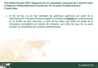 Novedades Fiscales 2013: Impuesto de la Comunidad Autónoma de Canarias sobre
el Impacto Medioambiental Causado por los Grandes Establecimientos
Comerciales

 ■   A día de hoy, no se han realizado las gestiones oportunas por parte de la
     Administración Tributaria Canaria dirigidas a constituir el Padrón de contribuyentes
     en el ámbito de este Impuesto, a partir de los datos que obren en poder de la
     Consejería competente en materia de comercio, así como los que, en su caso,
     puedan ser requeridos por la propia Administración.




                                                                                            80
 